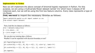 Implementation in Python
Now we will implement the above concept of binomial logistic regression in Python. For this
purpose, we are using a multivariate flower dataset named ‘iris’ which have 3 classes of 50
instances each, but we will be using the first two feature columns. Every class represents a type of
iris flower.
First, we need to import the necessary libraries as follows:
import numpy as np
import matplotlib.pyplot as plt import seaborn as sns
from sklearn import datasets
Next, load the iris dataset as follows:
iris = datasets.load_iris()
X = iris.data[:, :2]
y = (iris.target != 0) * 1
We can plot our training data s follows:
Weather it can be separated with decision boundary or not?
plt.figure(figsize=(10, 6))
plt.scatter(X[y == 0][:, 0], X[y == 0][:, 1], color='g', label='0')
plt.scatter(X[y == 1][:, 0], X[y == 1][:, 1], color='y', label='1')
plt.legend();
 