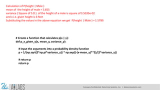 Calculation of P(height | Male )
mean of the height of male = 5.855
variance ( Square of S.D.) of the height of a male is square of 3.5033e-02
and x i.e. given height is 6 feet
Substituting the values in the above equation we get P(height | Male ) = 1.5789
# Create a function that calculates p(x | y):
def p_x_given_y(x, mean_y, variance_y):
# Input the arguments into a probability density function
p = 1/(np.sqrt(2*np.pi*variance_y)) * np.exp((-(x-mean_y)**2)/(2*variance_y))
# return p
return p
Company Confidential: Data-Core Systems, Inc. | datacoresystems.com
 