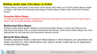 Building model using Naïve Bayes in Python
Python library, Scikit learn is the most useful library that helps us to build a Naïve Bayes model
in Python. We have the following three types of Naïve Bayes model under Scikit learn Python
library:
Gaussian Naïve Bayes
It is the simplest Naïve Bayes classifier having the assumption that the data from each label is
drawn from a simple Gaussian distribution.
Multinomial Naïve Bayes
Another useful Naïve Bayes classifier is Multinomial Naïve Bayes in which the features are
assumed to be drawn from a simple Multinomial distribution. Such kind of Naïve Bayes are most
appropriate for the features that represents discrete counts.
Bernoulli Naïve Bayes
Another important model is Bernoulli Naïve Bayes in which features are assumed to be
binary (0s and 1s). Text classification with ‘bag of words’ model can be an application
of Bernoulli Naïve Bayes.
Company Confidential: Data-Core Systems, Inc. | datacoresystems.com
 