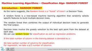 Machine Learning Algorithms – Classification Algo- RANDOM FOREST
Introduction - RANDOM FOREST
As the name suggests, the Random forest is a “forest” of trees! i.e Decision Trees.
A random forest is a tree-based machine learning algorithm that randomly selects
specific features to build multiple decision trees.
The random forest then combines the output of individual decision trees to generate
the final output.
Decision trees involve the greedy selection to the best split point from the dataset at
each step.
We can use random forest for classification as well as regression problems.
If the total number of column in the training dataset is denoted by p :
We take sqrt(p) number of columns for classification
For regression, we take a p/3 number of columns.
Company Confidential: Data-Core Systems, Inc. | datacoresystems.com
 