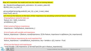 Now, let’s instantiate the model and train the model on training dataset:
rfg = RandomForestRegressor(n_estimators= 10, random_state=42)
rfg.fit(X_train_1,y_train_1)
pd.concat([pd.Series(rfg.predict(X_test_1)), y_test_1.reset_index(
drop=True)], axis=1)
Let’s find out the features on the basis of their importance by calculating numerical feature importances
# Saving feature names for later use
feature_list = list(X_1.columns)
print(feature_list)
# Get numerical feature importances
importances = list(rfg.feature_importances_)
# List of tuples with variable and importance
feature_importances = [(feature, round(importance, 2)) for feature, importance in zip(feature_list, importances)]
# Sort the feature importances by most important first
feature_importances = sorted(feature_importances, key = lambda x: x[1], reverse = True)
# Print out the feature and importances
[print('Variable: {:20} Importance: {}'.format(*pair)) for pair in feature_importances];
Company Confidential: Data-Core Systems, Inc. | datacoresystems.com
 