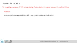 rfg.score(X_test_1, y_test_1)
We are getting an accuracy of ~99% while predicting. We then display the original value and the predicted Values.
pd.concat([pd.Series(rfg.predict(X_test_1)), y_test_1.reset_index(drop=True)], axis=1)
Prediction
Company Confidential: Data-Core Systems, Inc. | datacoresystems.com
 