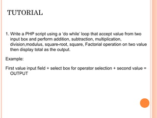 TUTORIAL
1. Write a PHP script using a ‘do while’ loop that accept value from two
input box and perform addition, subtraction, multiplication,
division,modulus, square-root, square, Factorial operation on two value
then display total as the output.
Example:
First value input field + select box for operator selection + second value =
OUTPUT
 