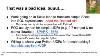 That was a bad idea, buuut…..
● Work going on in Scala land to translate simple Scala
into SQL expressions - need the Dataset API
○ Maybe we can try similar approaches with Python?
● POC use Jython for simple UDFs (e.g. 2.7 compat & no
native libraries) - SPARK-15369
○ Early benchmarking w/word count 5% slower than native Scala UDF,
close to 2x faster than regular Python
● Willing to share your Python UDFs for benchmarking? -
http://bit.ly/pySparkUDF
*The future may or may not have better performance than today. But bun-bun the bunny has some lettuce so its
ok!
 