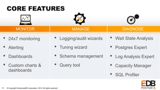 © Copyright EnterpriseDB Corporation, 2019. All rights reserved.9
CORE FEATURES
• 24x7 monitoring
• Alerting
• Dashboards
• Custom charts &
dashboards
MONITOR DIAGNOSEMANAGE
• Logging/audit wizards
• Tuning wizard
• Schema management
• Query tool
• Wait State Analysis
• Postgres Expert
• Log Analysis Expert
• Capacity Manager
• SQL Profiler
 