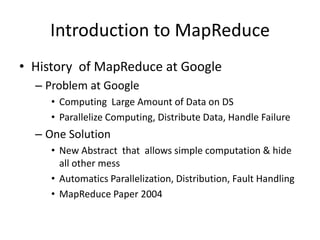 Introduction to MapReduce
• History of MapReduce at Google
– Problem at Google
• Computing Large Amount of Data on DS
• Parallelize Computing, Distribute Data, Handle Failure
– One Solution
• New Abstract that allows simple computation & hide
all other mess
• Automatics Parallelization, Distribution, Fault Handling
• MapReduce Paper 2004
 