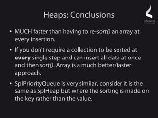 Heaps: Conclusions
●   MUCH faster than having to re-sort() an array at
    every insertion.
●   If you don't require a collection to be sorted at
    every single step and can insert all data at once
    and then sort(). Array is a much better/faster
    approach.
●   SplPriorityQueue is very similar, consider it is the
    same as SplHeap but where the sorting is made on
    the key rather than the value.
 