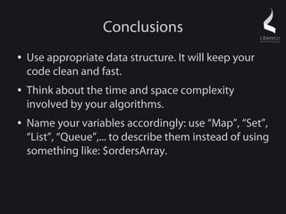 Conclusions
●   Use appropriate data structure. It will keep your
    code clean and fast.
●   Think about the time and space complexity
    involved by your algorithms.
●   Name your variables accordingly: use “Map”, “Set”,
    “List”, “Queue”,... to describe them instead of using
    something like: $ordersArray.
 