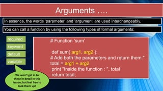 Arguments ….
# Function ‘sum’
def sum( arg1, arg2 ):
# Add both the parameters and return them."
total = arg1 + arg2
print "Inside the function : ", total
return total;
In essence, the words ‘parameter’ and ‘argument’ are used interchangeably.
You can call a function by using the following types of formal arguments:
required
keyword
default
variable
We won’t get in to
these in detail in this
lesson, but feel free to
look them up!
 