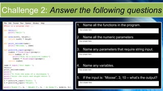 Challenge 2: Answer the following questions
1. Name all the functions in the program.
2. Name all the numeric parameters
3. Name any parameters that require string input.
4. Name any variables.
5. If the input is: “Moose”, 3, 10 – what’s the output?
Your answer here
Your answer here
Your answer here
Your answer here
Your answer here
 
