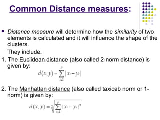 Common Distance measures:
 Distance measure will determine how the similarity of two
elements is calculated and it will influence the shape of the
clusters.
They include:
1. The Euclidean distance (also called 2-norm distance) is
given by:
2. The Manhattan distance (also called taxicab norm or 1-
norm) is given by:
 