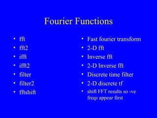 Fourier Functions fft fft2 ifft ifft2 filter filter2 fftshift Fast fourier transform 2-D fft Inverse fft 2-D Inverse fft Discrete time filter 2-D discrete tf shift FFT results so -ve freqs appear first 