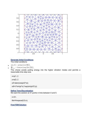 Generate Initial Conditions
The initial conditions:
 .
 .
This choice avoids putting energy into the higher vibration modes and permits a
reasonable time step size.
x=p(1,:)';
y=p(2,:)';
u0=atan(cos(pi/2*x));
ut0=3*sin(pi*x).*exp(sin(pi/2*y));
Define Time-Discretization
We want the solution at 31 points in time between 0 and 5.
n=31;
tlist=linspace(0,5,n);
Find FEM Solution
 