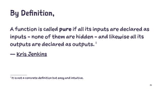 By Definition,
A function is called pure if all its inputs are declared as
inputs - none of them are hidden - and likewise all its
outputs are declared as outputs. 1
— Kris Jenkins
1
It is not a concrete definition but easy and intuitive.
14
 