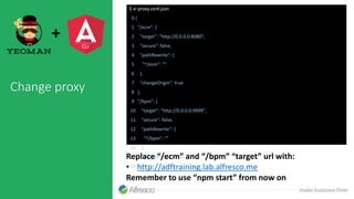 Change proxy
$ vi proxy.conf.json
0 {
1 "/ecm": {
2 "target": "http://0.0.0.0:8080",
3 "secure": false,
4 "pathRewrite": {
5 "^/ecm": ""
6 },
7 "changeOrigin": true
8 },
9 "/bpm": {
10 "target": "http://0.0.0.0:9999",
11 "secure": false,
12 "pathRewrite": {
13 "^/bpm": ""
14 },
15 "changeOrigin": true
16 } }
+
Replace “/ecm” and “/bpm” “target” url with:
• http://adftraining.lab.alfresco.me
Remember to use “npm start” from now on
 