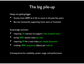 The big pile-up
Heaps are getting bigger
• Grown from 500M to 2-3G or more in the past few years
• But not necessarily supporting more users or functions
Surprisingly common:
• requiring 1G memory to support a few hundred users
• saving 500K session state per user
• requiring 2M for a text index per simple document
• creating 100K temporary objects per web hit
Consequences for scalability, power usage, and performance
 