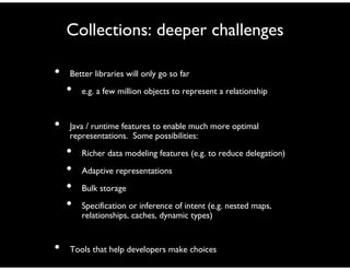 Collections: deeper challenges
• Better libraries will only go so far
• e.g. a few million objects to represent a relationship
• Java / runtime features to enable much more optimal
representations. Some possibilities:
• Richer data modeling features (e.g. to reduce delegation)
• Adaptive representations
• Bulk storage
• Specification or inference of intent (e.g. nested maps,
relationships, caches, dynamic types)
• Tools that help developers make choices
 