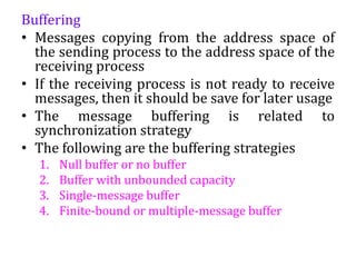 Buffering
• Messages copying from the address space of
the sending process to the address space of the
receiving process
• If the receiving process is not ready to receive
messages, then it should be save for later usage
• The message buffering is related to
synchronization strategy
• The following are the buffering strategies
1. Null buffer or no buffer
2. Buffer with unbounded capacity
3. Single-message buffer
4. Finite-bound or multiple-message buffer
 