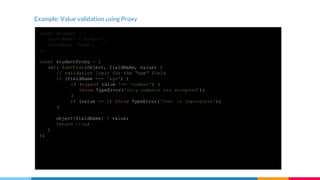 Example: Value validation using Proxy
const student = {
firstName: 'Jackson',
lastName: 'Rowe',
};
const studentProxy = {
set: function(object, fieldName, value) {
// validation logic for the “age” field
if (fieldName === 'age') {
if (typeof value !== 'number') {
throw TypeError('only numbers are accepted');
}
if (value <= 0) throw TypeError('that is impossible');
}
object[fieldName] = value;
return true;
}
};
const proxiedStudent = new Proxy(student, studentProxy);
proxiedStudent.age = 'a'; // errors
proxiedStudent.age = -1; // errors
proxiedStudent.age = 12; // does not error
 