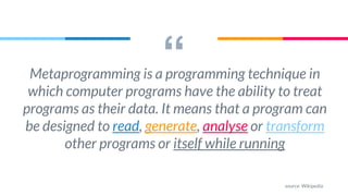 “Metaprogramming is a programming technique in
which computer programs have the ability to treat
programs as their data. It means that a program can
be designed to read, generate, analyse or transform
other programs or itself while running
source: Wikipedia
 