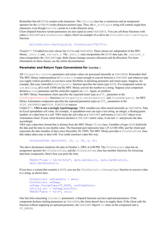Remember that all BSTRs contain wide characters. The CString class has a constructor and an assignment
operator for the LPCWSTR (wide-character pointer) type. Thus, the m_strFigure string will contain single-byte
characters, even though bstrVal points to a wide-character array.
Client dispatch function variant parameters are also typed as const VARIANT&. You can call those functions with
either a VARIANT or a COleVariant object. Here's an example of a call to the CClockDriver::SetFigure
function:
pClockDriver->SetFigure(0, COleVariant("XII"));
Visual C++ 5.0 added two new classes for BSTRs and VARIANTs. These classes are independent of the MFC
library: _bstr_t and _variant_t. The _bstr_t class encapsulates the BSTR data type; the _variant_t
class encapsulates the VARIANT type. Both classes manage resource allocation and de-allocation. For more
information on these classes, see the online documentation.
Parameter and Return Type Conversions for Invoke()
All IDispatch::Invoke parameters and return values are processed internally as VARIANTs. Remember that!
The MFC library implementation of Invoke() is smart enough to convert between a VARIANT and whatever type
you supply (where possible), so you have some flexibility in declaring parameter and return types. Suppose, for
example, that your controller's GetFigure() function specifies the return type BSTR. If a component returns an
int or a long, all is well: COM and the MFC library convert the number to a string. Suppose your component
declares a long parameter and the controller supplies an int. Again, no problem.
An MFC library Automation client specifies the expected return type as a VT_ parameter to the
COleDispatchDriver functions GetProperty(), SetProperty(), and InvokeHelper(). An MFC
library Automation component specifies the expected parameter types as VTS_ parameters in the
DISP_PROPERTY and DISP_FUNCTION macros.
Unlike C++, VBA is not a strongly typed language. VBA variables are often stored internally as VARIANTs. Take
an Excel spreadsheet cell value, for example. A spreadsheet user can type a text string, an integer, a floating-point
number, or a date/time in a cell. VBA treats the cell value as a VARIANT and returns a VARIANT object to an
Automation client. If your client function declares a VARIANT return value, it can test vt and process the data
accordingly.
VBA uses a date/time format that is distinct from the MFC library CTime class. Variables of type DATE hold both
the date and the time in one double value. The fractional part represents time (.25 is 6:00 AM), and the whole part
represents the date (number of days since December 30, 1899). The MFC library provides a COleDateTime class
that makes dates easy to deal with. You could construct a date this way:
COleDateTime date(2005, 10, 1, 18, 0, 0);
The above declaration initializes the date to October 1, 2005, at 6:00 PM. The COleVariant class has an
assignment operator for COleDateTime, and the COleDateTime class has member functions for extracting
date/time components. Here's how you print the time:
TRACE("time = %d:%d:%dn", date.GetHour(), date.GetMinute(),
date.GetSecond());
If you have a variant that contains a DATE, you use the COleVariant::ChangeType function to convert a date
to a string, as shown here:
COleVariant vaTimeDate = date;
COleVariant vaTemp;
vaTemp.ChangeType(VT_BSTR, &vaTimeDate);
CString str = vaTemp.bstrVal;
TRACE("date = %sn", str);
One last item concerning Invoke() parameters: a dispatch function can have optional parameters. If the
component declares trailing parameters as VARIANTs, the client doesn't have to supply them. If the client calls the
function without supplying an optional parameter, the VARIANT object's vt value on the component end is
VT_ERROR.
 