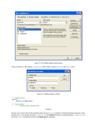 Figure 34: The added methods and property.
Using a ClassView, add a public m_dBalance data member of type double to the CBank class.
Figure 35: Adding member variable.
Listing 5.
Because we've chosen the Get/Set methods option for the Balance property, ClassWizard doesn't generate a data
member for us. You already declared m_dBalance in the Bank.h file then you should initialize m_dBalance to
0.0 in the CBank constructor located in the Bank.cpp file manually.
 
