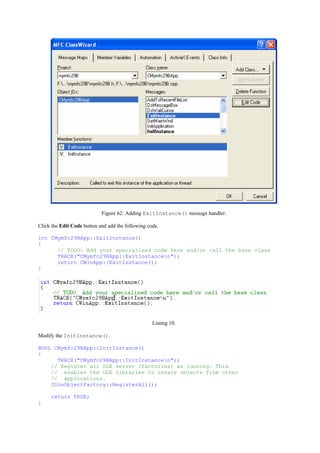 Figure 62: Adding ExitInstance() message handler.
Click the Edit Code button and add the following code.
int CMymfc29BApp::ExitInstance()
{
// TODO: Add your specialized code here and/or call the base class
TRACE("CMymfc29BApp::ExitInstancen");
return CWinApp::ExitInstance();
}
Listing 10.
Modify the InitInstance().
BOOL CMymfc29BApp::InitInstance()
{
TRACE("CMymfc29BApp::InitInstancen");
// Register all OLE server (factories) as running. This
// enables the OLE libraries to create objects from other
// applications.
COleObjectFactory::RegisterAll();
return TRUE;
}
 