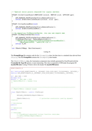 Listing 18.
The PromptDl.cpp file contains code for the CPromptDlg class, but that class is a standard class derived from
CDialog. The file PromptDl.h contains the CPromptDlg class header.
The CMymfc29BAuto class, the Automation component class initially generated by ClassWizard (with the
Createable By Type ID option), is more interesting. This class is exposed to COM under the program ID
mymfc29B.Auto. Listing 19 below shows the header file mymfc29BAuto.h.
MYMFC29BAUTO.H
#if !defined(AFX_MYMFC29BAUTO_H__DE94AEB7_260A_4D9D_BB2C_7023D4D6BBCA__INCLUDED_)
#define AFX_MYMFC29BAUTO_H__DE94AEB7_260A_4D9D_BB2C_7023D4D6BBCA__INCLUDED_
#if _MSC_VER > 1000
#pragma once
#endif // _MSC_VER > 1000
// Mymfc29BAuto.h : header file
//
/////////////////////////////////////////////////////////////////////////////
// CMymfc29BAuto command target
class CMymfc29BAuto : public CCmdTarget
{
DECLARE_DYNCREATE(CMymfc29BAuto)
CMymfc29BAuto(); // protected constructor used by dynamic
creation
// Attributes
public:
// Operations
public:
// Overrides
// ClassWizard generated virtual function overrides
//{{AFX_VIRTUAL(CMymfc29BAuto)
public:
 