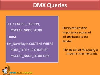 DMX QueriesSELECT NODE_CAPTION, MSOLAP_NODE_SCORE FROM TM_NaiveBayes.CONTENT WHERE NODE_TYPE = 10 ORDER BY MSOLAP_NODE_SCORE DESCQuery returns theimportance scores ofall attributes in theModel. The Result of this query is shown in the next slide.