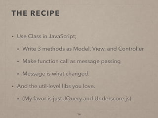 THE RECIPE
• Use Class in JavaScript;
• Write 3 methods as Model, View, and Controller
• Make function call as message passing
• Message is what changed.
• And the util-level libs you love.
• (My favor is just JQuery and Underscore.js)
16
 