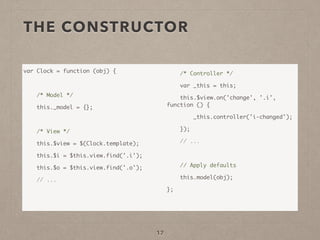THE CONSTRUCTOR
var Clock = function (obj) {	
!
/* Model */	
this._model = {};	
!
/* View */	
this.$view = $(Clock.template);	
this.$i = $this.view.find('.i');	
this.$o = $this.view.find('.o');	
// ...	
!
!
/* Controller */	
var _this = this;	
this.$view.on('change', '.i',
function () {	
_this.controller('i-changed');	
});	
// ...	
!
// Apply defaults	
this.model(obj);	
};	
17
 