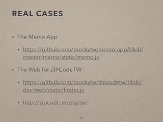 REAL CASES
• The Memo App
• https://github.com/moskytw/memo-app/blob/
master/memo/static/memo.js
• The Web for ZIPCodeTW
• https://github.com/moskytw/zipcodetw/blob/
dev/web/static/ﬁnder.js
• http://zipcode.mosky.tw/
22
 