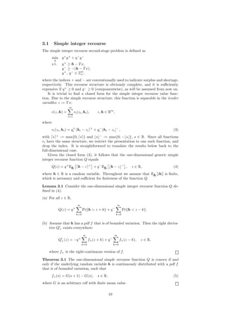 3.1      Simple integer recourse
The simple integer recourse second-stage problem is deﬁned as
        min      q+ y+ + q− y−
         y
        s.t.     y + ≥ h − T x,
                 y − ≥ −(h − T x),
                 y + , y − ∈ Zm ,
                              +

where the indices + and − are conventionally used to indicate surplus and shortage,
respectively. This recourse structure is obviously complete, and it is suﬃciently
expensive if q + ≥ 0 and q − ≥ 0 (componentwise), as will be assumed from now on.
    It is trivial to ﬁnd a closed form for the simple integer recourse value func-
tion. Due to the simple recourse structure, this function is separable in the tender
variables z := T x:
                     m
       v(z, h) =          vi (zi , hi ),         z, h ∈ Rm ,
                    i=1

where
                        +                  +      −             −
       vi (zi , hi ) = qi hi − zi              + qi hi − zi          ,                         (3)
with s + := max{0, s } and s − := max{0, − s }, s ∈ R. Since all functions
vi have the same structure, we restrict the presentation to one such function, and
drop the index. It is straightforward to translate the results below back to the
full-dimensional case.
    Given the closed form (3), it follows that the one-dimensional generic simple
integer recourse function Q equals
       Q(z) = q + Eh         h−z       +
                                               + q − Eh    h−z           −
                                                                             ,   z ∈ R,        (4)
where h ∈ R is a random variable. Throughout we assume that Eh [|h|] is ﬁnite,
which is necessary and suﬃcient for ﬁniteness of the function Q.

Lemma 3.1 Consider the one-dimensional simple integer recourse function Q de-
ﬁned in (4).
(a) For all z ∈ R,
                             ∞                                   ∞
               Q(z) = q +         Pr{h > z + k} + q −                    Pr{h < z − k}.
                            k=0                                 k=0


(b) Assume that h has a pdf f that is of bounded variation. Then the right deriva-
    tive Q+ exists everywhere:
                                  ∞                            ∞
               Q+ (z) = −q +           f+ (z + k) + q −              f+ (z − k),      z ∈ R,
                                 k=0                           k=0

      where f+ is the right-continuous version of f .

Theorem 3.1 The one-dimensional simple recourse function Q is convex if and
only if the underlying random variable h is continuously distributed with a pdf f
that is of bounded variation, such that
       f+ (s) = G(s + 1) − G(s),                 s ∈ R,                                        (5)
where G is an arbitrary cdf with ﬁnite mean value.

                                                          10
 
