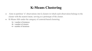 K-Means Clustering
● Aims to partition ‘n’ observations into k clusters in which each observation belongs to the
cluster with the nearest mean, serving as a prototype of the cluster.
● K-Means falls under the category of centroid-based clustering.
•n = number of instances
•k = number of clusters
•t = number of iterations
 