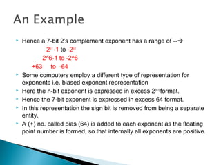  Hence a 7-bit 2’s complement exponent has a range of --
2n-1
-1 to -2n-1
2^6-1 to -2^6
+63 to -64
 Some computers employ a different type of representation for
exponents i.e. biased exponent representation
 Here the n-bit exponent is expressed in excess 2(n-1)
format.
 Hence the 7-bit exponent is expressed in excess 64 format.
 In this representation the sign bit is removed from being a separate
entity.
 A (+) no. called bias (64) is added to each exponent as the floating
point number is formed, so that internally all exponents are positive.
 
