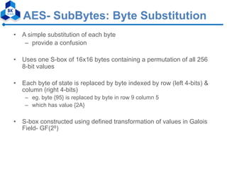 AES- SubBytes: Byte Substitution
• A simple substitution of each byte
– provide a confusion
• Uses one S-box of 16x16 bytes containing a permutation of all 256
8-bit values
• Each byte of state is replaced by byte indexed by row (left 4-bits) &
column (right 4-bits)
– eg. byte {95} is replaced by byte in row 9 column 5
– which has value {2A}
• S-box constructed using defined transformation of values in Galois
Field- GF(28)
 
