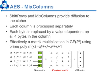 AES - MixColumns
• ShiftRows and MixColumns provide diffusion to
the cipher
• Each column is processed separately
• Each byte is replaced by a value dependent on
all 4 bytes in the column
• Effectively a matrix multiplication in GF(28) using
prime poly m(x) =x8+x4+x3+x+1
 