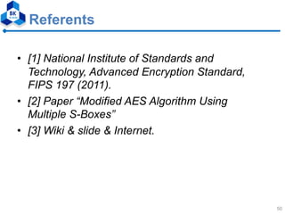 Referents
• [1] National Institute of Standards and
Technology, Advanced Encryption Standard,
FIPS 197 (2011).
• [2] Paper “Modified AES Algorithm Using
Multiple S-Boxes”
• [3] Wiki & slide & Internet.
50
 