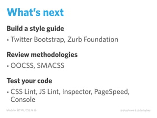 Modular HTML, CSS, & JS @shayhowe & @darbyfrey
What’s next
Build a style guide
• Twitter Bootstrap, Zurb Foundation
Review methodologies
• OOCSS, SMACSS
Test your code
• CSS Lint, JS Lint, Inspector, PageSpeed,
Console
 