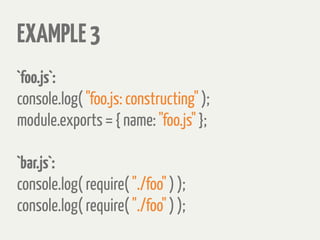 EXAMPLE3
`foo.js`:
console.log( "foo.js: constructing" );
module.exports = { name: "foo.js" };
`bar.js`:
console.log( require( "./foo" ) );
console.log( require( "./foo" ) );
 