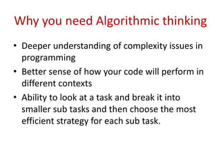 Why you need Algorithmic thinking
• Deeper understanding of complexity issues in
programming
• Better sense of how your code will perform in
different contexts
• Ability to look at a task and break it into
smaller sub tasks and then choose the most
efficient strategy for each sub task.
 