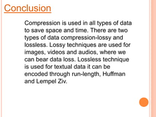 Conclusion
Compression is used in all types of data
to save space and time. There are two
types of data compression-lossy and
lossless. Lossy techniques are used for
images, videos and audios, where we
can bear data loss. Lossless technique
is used for textual data it can be
encoded through run-length, Huffman
and Lempel Ziv.
 