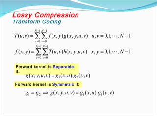 1
,
,
1
,
0
,
)
,
,
,
(
)
,
(
)
,
(
1
,
,
1
,
0
,
)
,
,
,
(
)
,
(
)
,
(
1
0
1
0
1
0
1
0
−
=
=
−
=
=
∑∑
∑∑
−
=
−
=
−
=
−
=
N
y
x
v
u
y
x
h
v
u
T
y
x
f
N
v
u
v
u
y
x
g
y
x
f
v
u
T
N
u
N
v
N
u
N
v


Forward kernel is Separable
if:
Lossy Compression
Transform Coding
)
,
(
).
,
(
)
,
,
,
( 2
1 v
y
g
u
x
g
v
u
y
x
g =
Forward kernel is Symmetric if:
)
,
(
).
,
(
)
,
,
,
( 1
1
2
1 v
y
g
u
x
g
v
u
y
x
g
g
g =
⇒
=
 