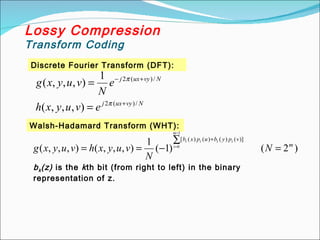 Discrete Fourier Transform (DFT):
Lossy Compression
Transform Coding
N
vy
ux
j
N
vy
ux
j
e
v
u
y
x
h
e
N
v
u
y
x
g
/
)
(
2
/
)
(
2
)
,
,
,
(
1
)
,
,
,
(
+
+
−
=
=
π
π
Walsh-Hadamard Transform (WHT):
)
2
(
)
1
(
1
)
,
,
,
(
)
,
,
,
(
1
0
)]
(
)
(
)
(
)
(
[
m
v
p
y
b
u
p
x
b
N
N
v
u
y
x
h
v
u
y
x
g
m
i
i
i
i
i
=
∑
−
=
=
−
=
+
bk(z) is the kth bit (from right to left) in the binary
representation of z.
 