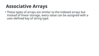 Associative Arrays
• These types of arrays are similar to the indexed arrays but
instead of linear storage, every value can be assigned with a
user-defined key of string type.
 