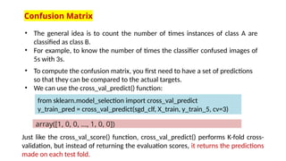 Confusion Matrix
• The general idea is to count the number of times instances of class A are
classified as class B.
• For example, to know the number of times the classifier confused images of
5s with 3s.
• To compute the confusion matrix, you first need to have a set of predictions
so that they can be compared to the actual targets.
• We can use the cross_val_predict() function:
Just like the cross_val_score() function, cross_val_predict() performs K-fold cross-
validation, but instead of returning the evaluation scores, it returns the predictions
made on each test fold.
from sklearn.model_selection import cross_val_predict
y_train_pred = cross_val_predict(sgd_clf, X_train, y_train_5, cv=3)
array([1, 0, 0, ..., 1, 0, 0])
 