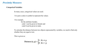 Categorical Variables
Proximity Measures
In many cases, categorical values are used.
It is just a code or symbol to represent the values.
For example,
for the attribute Gender,
code 1 can be given to female and
code 0 can be given to male.
To calculate the distance between two objects represented by variables, we need to find only
whether they are equal or not.
This is given as:
 