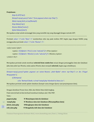 Panduan Pemrograman Berbasis Web | www.donitobing.com | Doni L. Tobing,S.Kom
12
Penjelasan :
$nip=$_GET['nip'];
$tampil=mysql_query("select * from pegawai where nip='$nip'");
$data=mysql_fetch_array($tampil);
$nip=$data['nip'];
$nama=$data['nama'];
$jekel=$data['jekel'];
Merupakan script untuk memanggil data yang memiliki nip yang dipanggil dengan metode GET.
-----------------------------------------------------------------------------------------------------------------------------------------------
Perintah value= '<? echo "$nip"; ?>' memberikan nilai nip pada textbox NIP, begitu juga dengan NAMA yang
menggunakan perintah value= '<? echo "$nama"; ?>'.
----------------------------------------------------------------------------------------------------------------------------------------------
<select name='jekel'>
<option <?if ($jekel=='Pria') { echo "selected";}?>>Pria</option>
<option <?if ($jekel=='Wanita') { echo "selected";}?>>Wanita</option>
</select><br/>
Merupakan perintah untuk membuat selected item combo box sesuai dengan pemanggilan data dari database
(jika data jekel nya Wanita, maka option Wanita akan menjadi selected, begitu juga sebaliknya).
-----------------------------------------------------------------------------------------------------------------------------------------------
$simpan=mysql_query("update pegawai set nama='$nama', jekel='$jekel' where nip='$nip'") or die ("Gagal
Mengupdate");
if ($simpan){
echo "Berhasil Diedit..<a href='tampil.php'>Kembali ke Data</a>";
Merupakan perintah untuk update database (hampir sama dengan Query saat penyimpanan data).
Dengan demikian Proses Save, Edit, dan Delete Data telah lengkap.
Pada tutorial kali ini kita berhasil membuat totalnya ada 3 file PHP.
Yaitu :
pegawai.php  Menyimpan data ke database
tampil.php  Membaca data dari database (Menampilkan data)
delete_data.php Menghapus data dari database
edit_data.php  Mengubah/edit data dari database
 