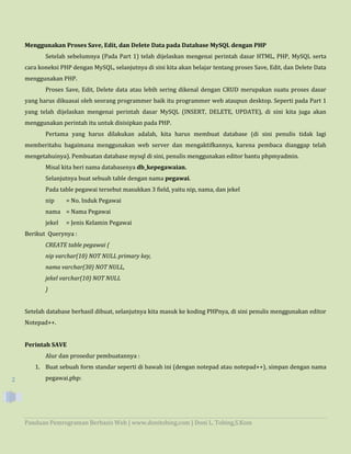 Panduan Pemrograman Berbasis Web | www.donitobing.com | Doni L. Tobing,S.Kom
2
Menggunakan Proses Save, Edit, dan Delete Data pada Database MySQL dengan PHP
Setelah sebelumnya (Pada Part 1) telah dijelaskan mengenai perintah dasar HTML, PHP, MySQL serta
cara koneksi PHP dengan MySQL, selanjutnya di sini kita akan belajar tentang proses Save, Edit, dan Delete Data
menggunakan PHP.
Proses Save, Edit, Delete data atau lebih sering dikenal dengan CRUD merupakan suatu proses dasar
yang harus dikuasai oleh seorang programmer baik itu programmer web ataupun desktop. Seperti pada Part 1
yang telah dijelaskan mengenai perintah dasar MySQL (INSERT, DELETE, UPDATE), di sini kita juga akan
menggunakan perintah itu untuk disisipkan pada PHP.
Pertama yang harus dilakukan adalah, kita harus membuat database (di sini penulis tidak lagi
memberitahu bagaimana menggunakan web server dan mengaktifkannya, karena pembaca dianggap telah
mengetahuinya). Pembuatan database mysql di sini, penulis menggunakan editor bantu phpmyadmin.
Misal kita beri nama databasenya db_kepegawaian.
Selanjutnya buat sebuah table dengan nama pegawai.
Pada table pegawai tersebut masukkan 3 field, yaitu nip, nama, dan jekel
nip = No. Induk Pegawai
nama = Nama Pegawai
jekel = Jenis Kelamin Pegawai
Berikut Querynya :
CREATE table pegawai (
nip varchar(10) NOT NULL primary key,
nama varchar(30) NOT NULL,
jekel varchar(10) NOT NULL
)
Setelah database berhasil dibuat, selanjutnya kita masuk ke koding PHPnya, di sini penulis menggunakan editor
Notepad++.
Perintah SAVE
Alur dan prosedur pembuatannya :
1. Buat sebuah form standar seperti di bawah ini (dengan notepad atau notepad++), simpan dengan nama
pegawai.php:
 