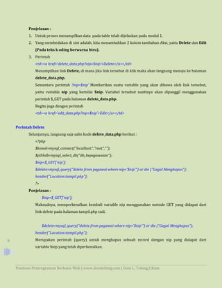 Panduan Pemrograman Berbasis Web | www.donitobing.com | Doni L. Tobing,S.Kom
9
Penjelasan :
1. Untuk proses menampilkan data pada table telah dijelaskan pada modul 1.
2. Yang membedakan di sini adalah, kita menambahkan 2 kolom tambahan Aksi, yaitu Delete dan Edit
(Pada teks k oding berwarna biru).
3. Perintah
<td><a href='delete_data.php?nip=$nip'>Delete</a></td>
Menampilkan link Delete, di mana jika link tersebut di klik maka akan langsung menuju ke halaman
delete_data.php.
Sementara perintah ?nip=$nip' Memberikan suatu variable yang akan dibawa oleh link tersebut,
yaitu variable nip yang bernilai $nip. Variabel tersebut nantinya akan dipanggil menggunakan
perintah $_GET pada halaman delete_data.php.
Begitu juga dengan perintah
<td><a href='edit_data.php?nip=$nip'>Edit</a></td>
Perintah Delete
Selanjutnya, langsung saja salin kode delete_data.php berikut :
<?php
$konek=mysql_connect("localhost","root","");
$pilihdb=mysql_select_db("db_kepegawaian");
$nip=$_GET['nip'];
$delete=mysql_query("delete from pegawai where nip='$nip'") or die ("Gagal Menghapus");
header("Location:tampil.php");
?>
Penjelasan :
$nip=$_GET['nip'];
Maksudnya, memperkenalkan kembali variable nip menggunakan metode GET yang didapat dari
link delete pada halaman tampil.php tadi.
$delete=mysql_query("delete from pegawai where nip='$nip'") or die ("Gagal Menghapus");
header("Location:tampil.php");
Merupakan perintah (query) untuk menghapus sebuah record dengan nip yang didapat dari
variable $nip yang telah diperkenalkan.
 